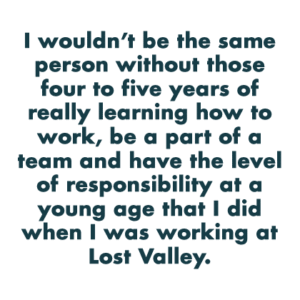 I wouldn’t be the same person without those four to five years of really learning how to work, be a part of a team and have the level of responsibility at a young age that I did when I was working at Lost Valley.